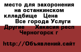 место для захоронения на останкинском клладбище › Цена ­ 1 000 000 - Все города Услуги » Другие   . Хакасия респ.,Черногорск г.